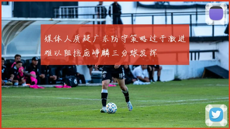 媒体人质疑广东防守策略过于激进难以阻挡庞峥麟三分球发挥