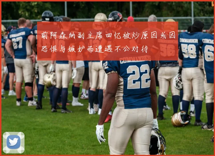 前阿森纳副主席回忆被炒原因或因恐惧与嫉妒而遭遇不公对待