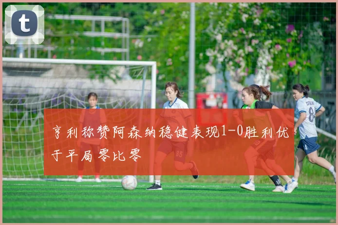 亨利称赞阿森纳稳健表现1-0胜利优于平局零比零