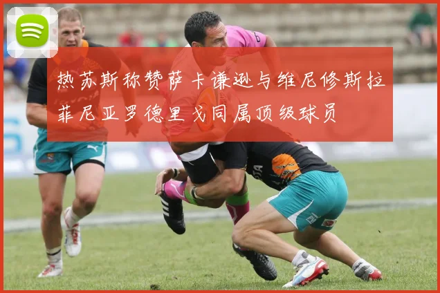 热苏斯称赞萨卡谦逊与维尼修斯拉菲尼亚罗德里戈同属顶级球员