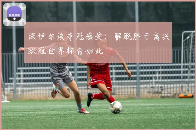 诺伊尔谈夺冠感受：解脱胜于高兴欧冠世界杯皆如此