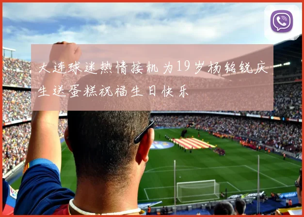 大连球迷热情接机为19岁杨铭锐庆生送蛋糕祝福生日快乐