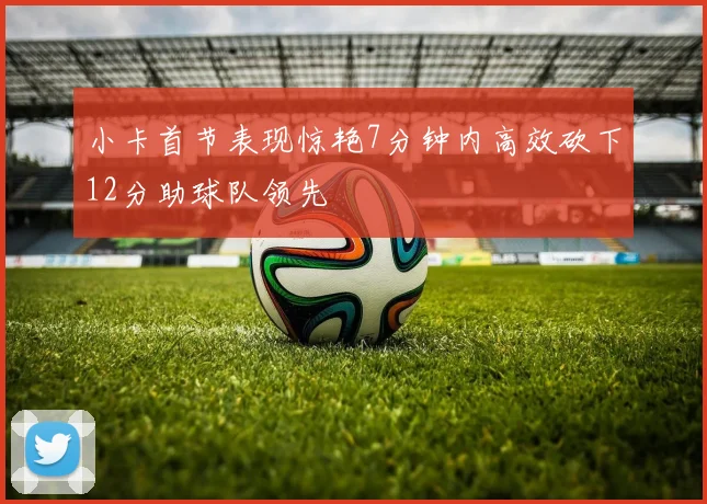 小卡首节表现惊艳7分钟内高效砍下12分助球队领先