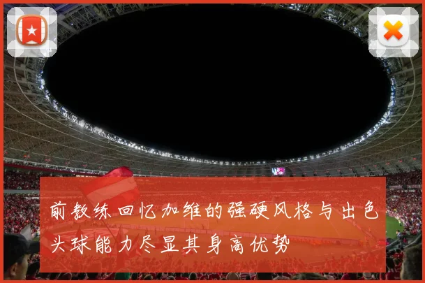 前教练回忆加维的强硬风格与出色头球能力尽显其身高优势
