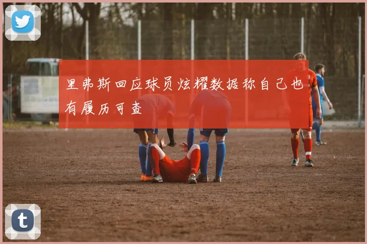 里弗斯回应球员炫耀数据称自己也有履历可查